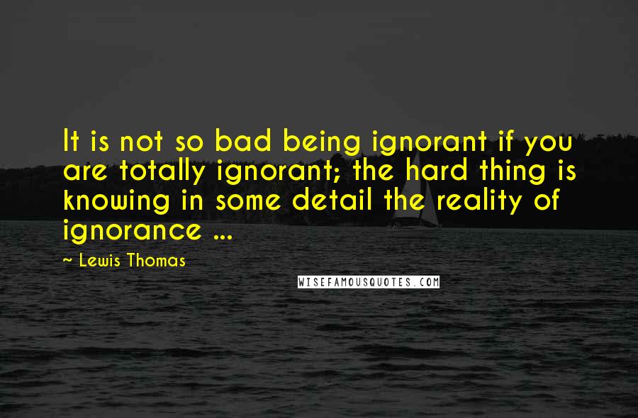 Lewis Thomas Quotes: It is not so bad being ignorant if you are totally ignorant; the hard thing is knowing in some detail the reality of ignorance ...