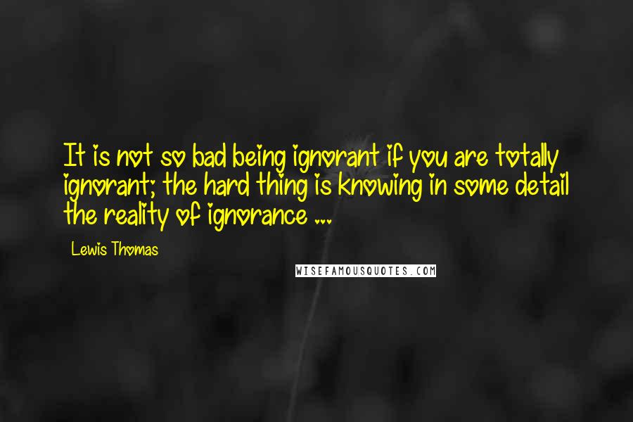 Lewis Thomas Quotes: It is not so bad being ignorant if you are totally ignorant; the hard thing is knowing in some detail the reality of ignorance ...