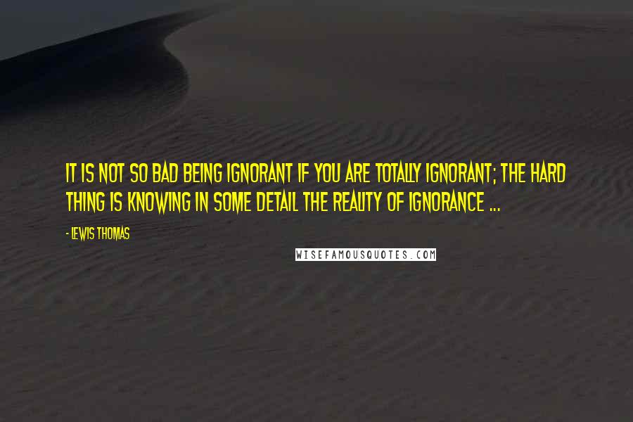 Lewis Thomas Quotes: It is not so bad being ignorant if you are totally ignorant; the hard thing is knowing in some detail the reality of ignorance ...