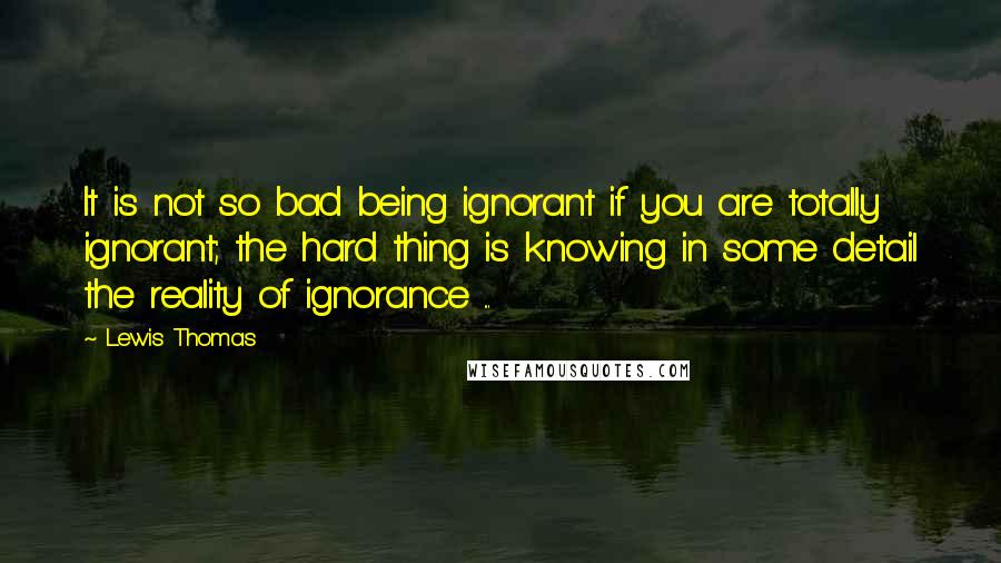 Lewis Thomas Quotes: It is not so bad being ignorant if you are totally ignorant; the hard thing is knowing in some detail the reality of ignorance ...