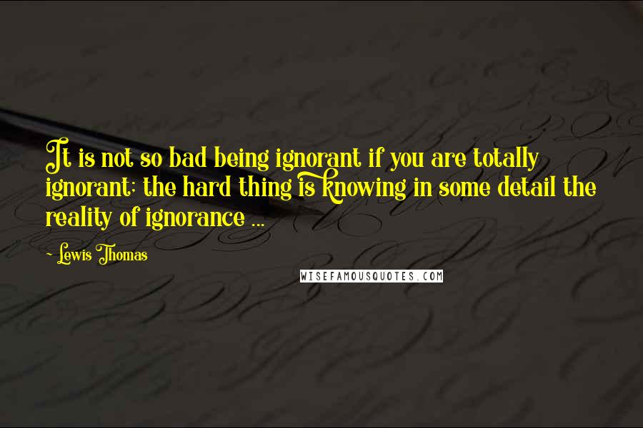 Lewis Thomas Quotes: It is not so bad being ignorant if you are totally ignorant; the hard thing is knowing in some detail the reality of ignorance ...