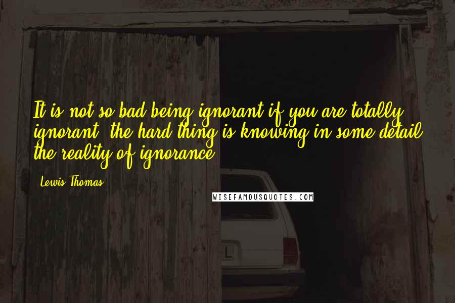 Lewis Thomas Quotes: It is not so bad being ignorant if you are totally ignorant; the hard thing is knowing in some detail the reality of ignorance ...