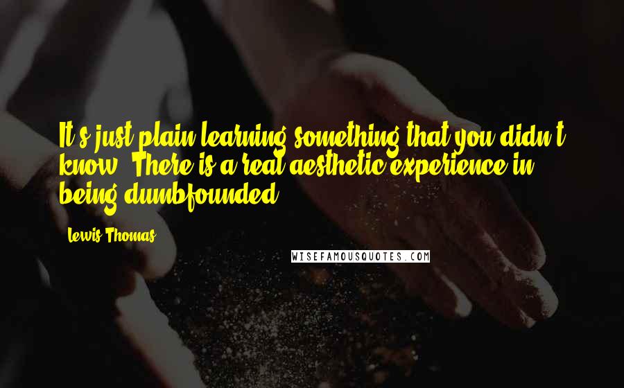 Lewis Thomas Quotes: It's just plain learning something that you didn't know. There is a real aesthetic experience in being dumbfounded.