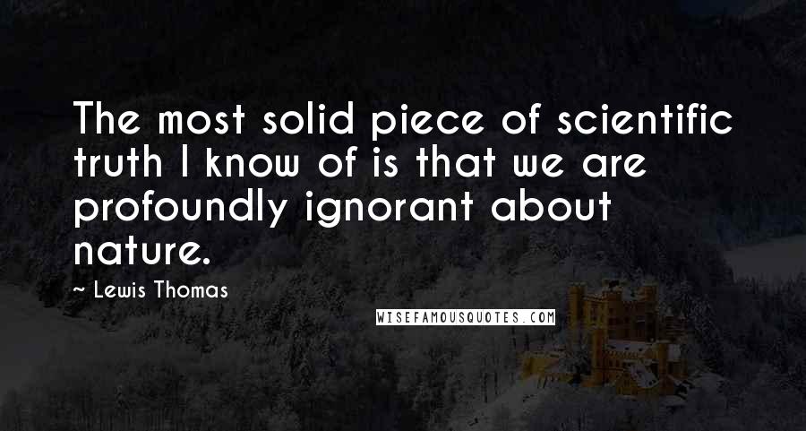 Lewis Thomas Quotes: The most solid piece of scientific truth I know of is that we are profoundly ignorant about nature.