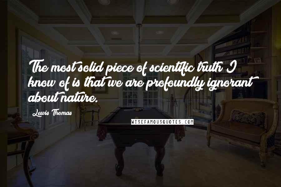 Lewis Thomas Quotes: The most solid piece of scientific truth I know of is that we are profoundly ignorant about nature.
