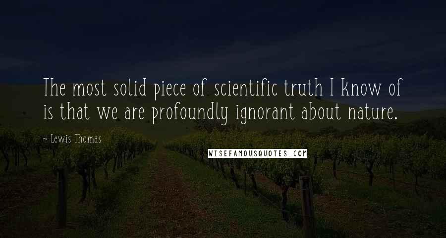 Lewis Thomas Quotes: The most solid piece of scientific truth I know of is that we are profoundly ignorant about nature.