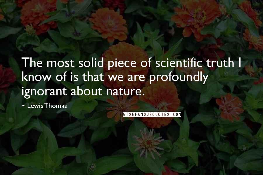 Lewis Thomas Quotes: The most solid piece of scientific truth I know of is that we are profoundly ignorant about nature.