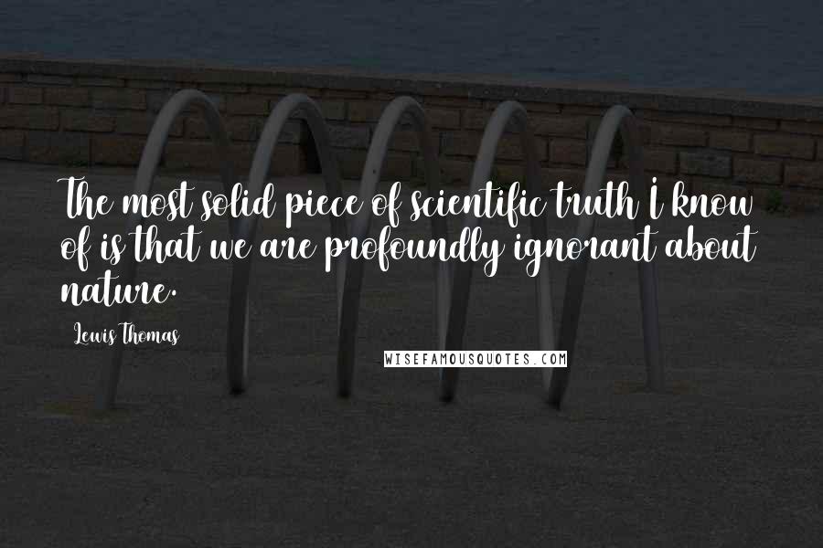 Lewis Thomas Quotes: The most solid piece of scientific truth I know of is that we are profoundly ignorant about nature.