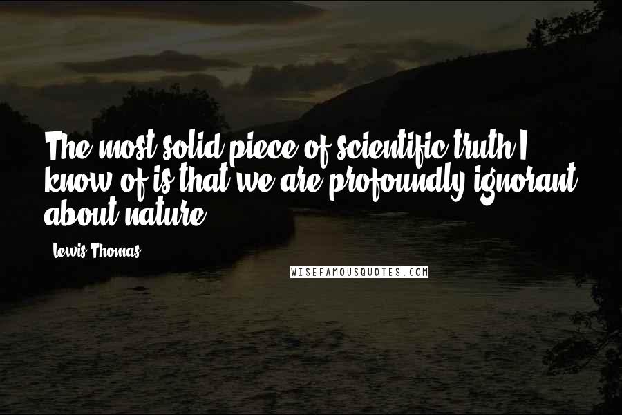 Lewis Thomas Quotes: The most solid piece of scientific truth I know of is that we are profoundly ignorant about nature.