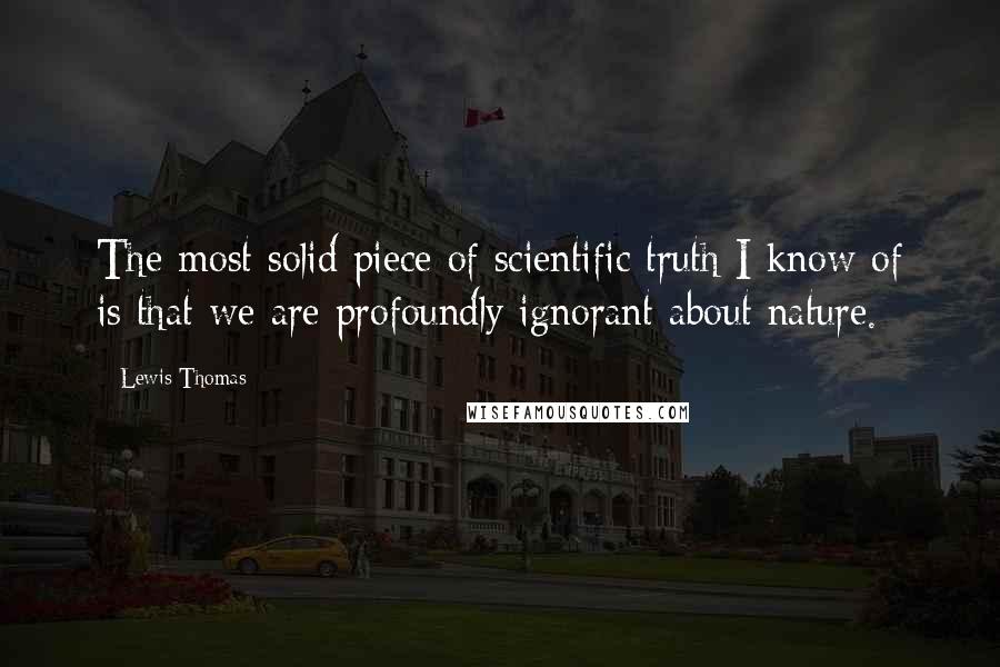 Lewis Thomas Quotes: The most solid piece of scientific truth I know of is that we are profoundly ignorant about nature.