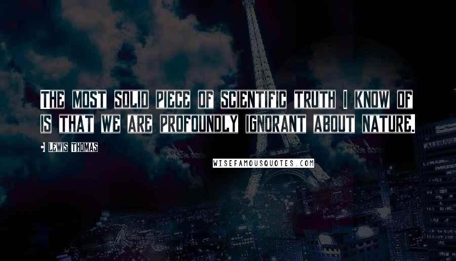 Lewis Thomas Quotes: The most solid piece of scientific truth I know of is that we are profoundly ignorant about nature.