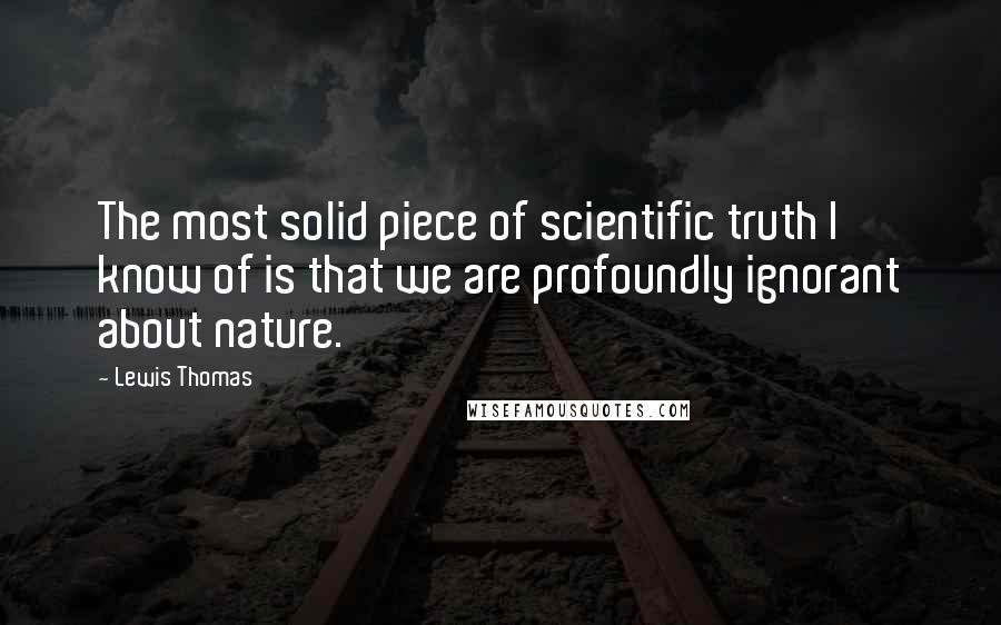 Lewis Thomas Quotes: The most solid piece of scientific truth I know of is that we are profoundly ignorant about nature.