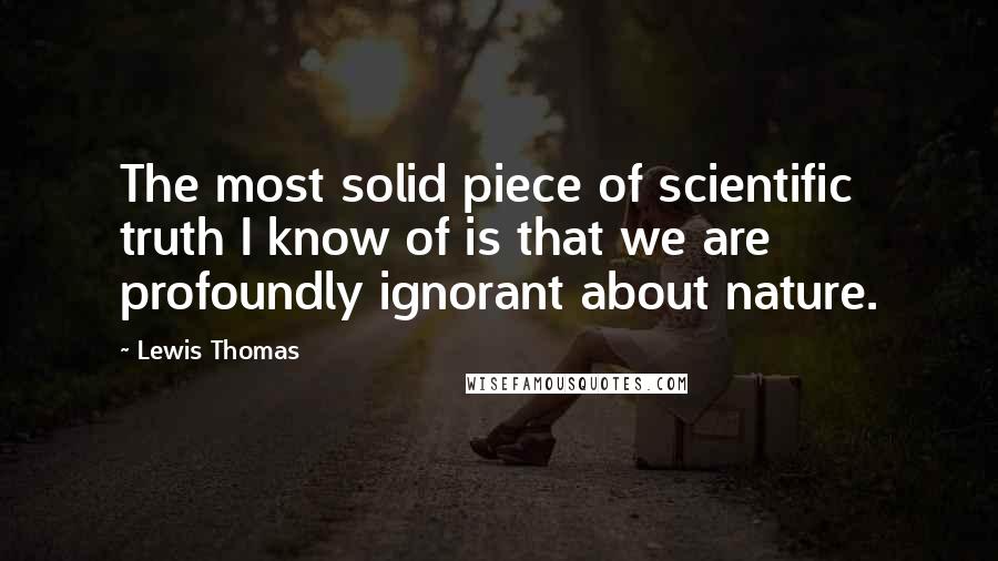Lewis Thomas Quotes: The most solid piece of scientific truth I know of is that we are profoundly ignorant about nature.