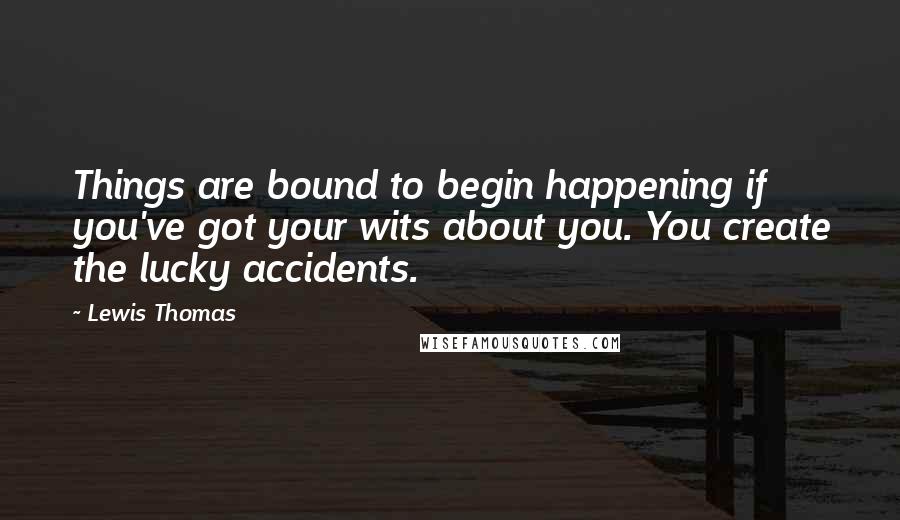 Lewis Thomas Quotes: Things are bound to begin happening if you've got your wits about you. You create the lucky accidents.