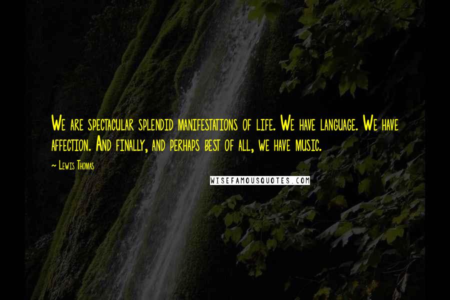 Lewis Thomas Quotes: We are spectacular splendid manifestations of life. We have language. We have affection. And finally, and perhaps best of all, we have music.