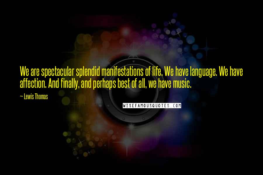 Lewis Thomas Quotes: We are spectacular splendid manifestations of life. We have language. We have affection. And finally, and perhaps best of all, we have music.