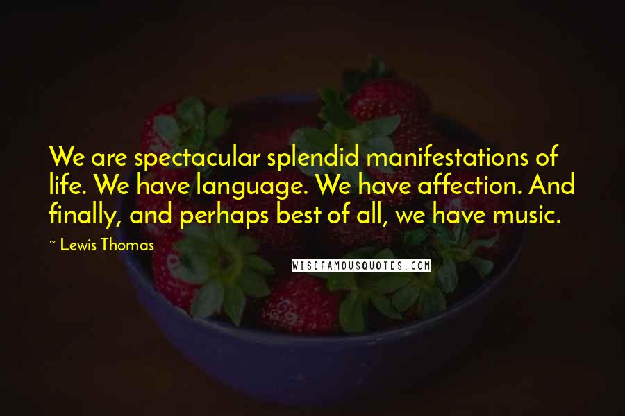 Lewis Thomas Quotes: We are spectacular splendid manifestations of life. We have language. We have affection. And finally, and perhaps best of all, we have music.