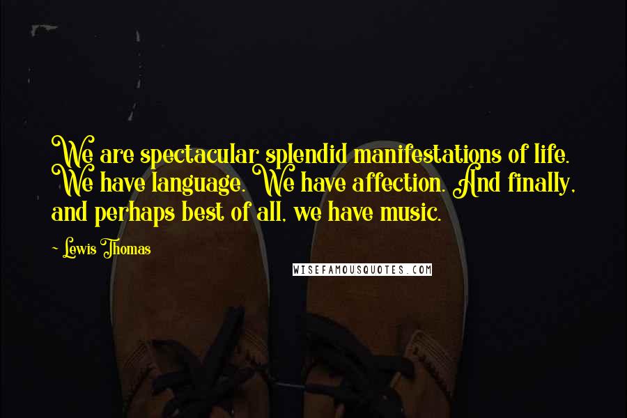 Lewis Thomas Quotes: We are spectacular splendid manifestations of life. We have language. We have affection. And finally, and perhaps best of all, we have music.