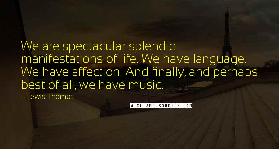 Lewis Thomas Quotes: We are spectacular splendid manifestations of life. We have language. We have affection. And finally, and perhaps best of all, we have music.