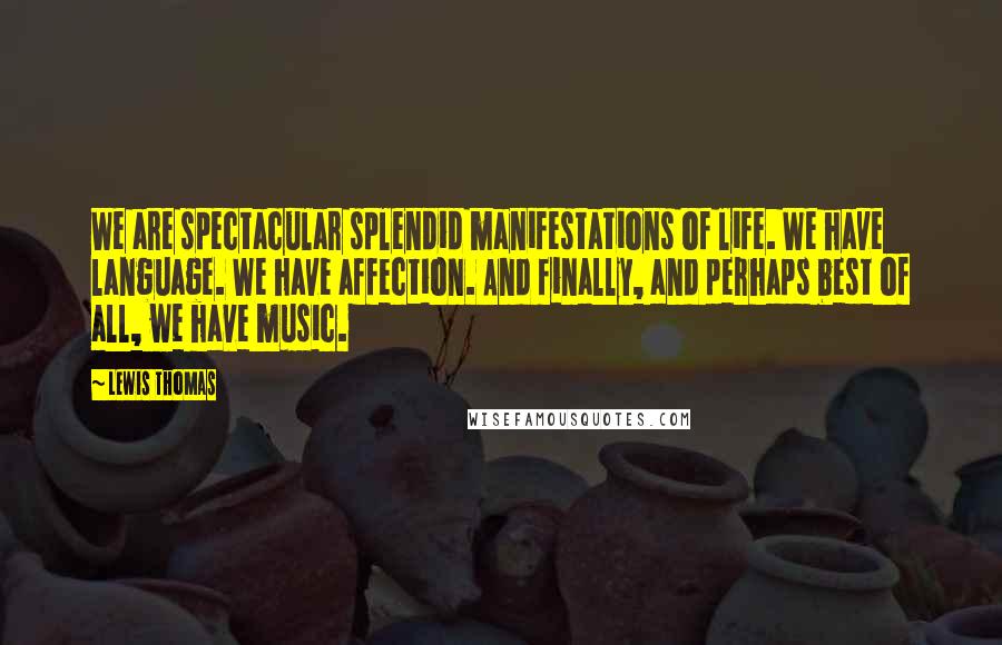 Lewis Thomas Quotes: We are spectacular splendid manifestations of life. We have language. We have affection. And finally, and perhaps best of all, we have music.