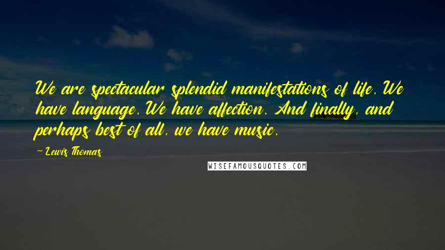 Lewis Thomas Quotes: We are spectacular splendid manifestations of life. We have language. We have affection. And finally, and perhaps best of all, we have music.