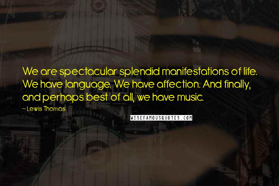 Lewis Thomas Quotes: We are spectacular splendid manifestations of life. We have language. We have affection. And finally, and perhaps best of all, we have music.