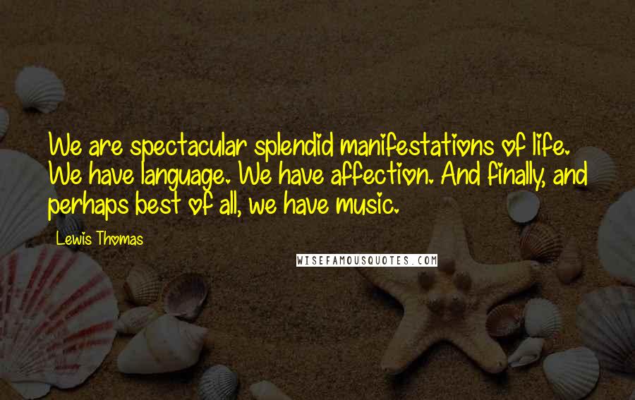 Lewis Thomas Quotes: We are spectacular splendid manifestations of life. We have language. We have affection. And finally, and perhaps best of all, we have music.