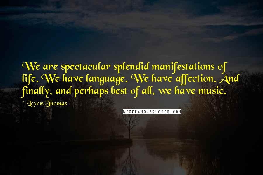 Lewis Thomas Quotes: We are spectacular splendid manifestations of life. We have language. We have affection. And finally, and perhaps best of all, we have music.