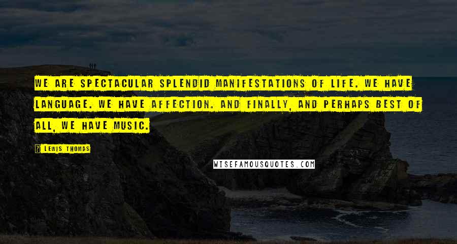 Lewis Thomas Quotes: We are spectacular splendid manifestations of life. We have language. We have affection. And finally, and perhaps best of all, we have music.