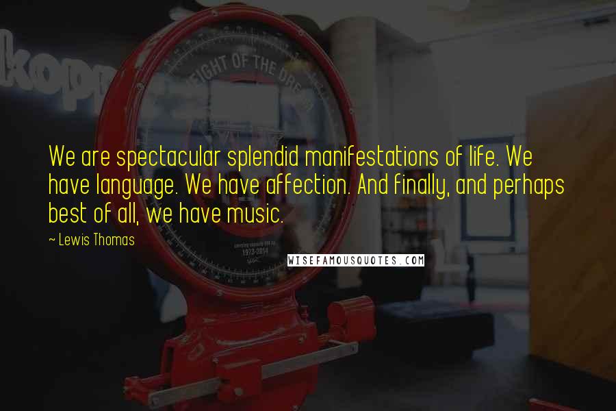 Lewis Thomas Quotes: We are spectacular splendid manifestations of life. We have language. We have affection. And finally, and perhaps best of all, we have music.