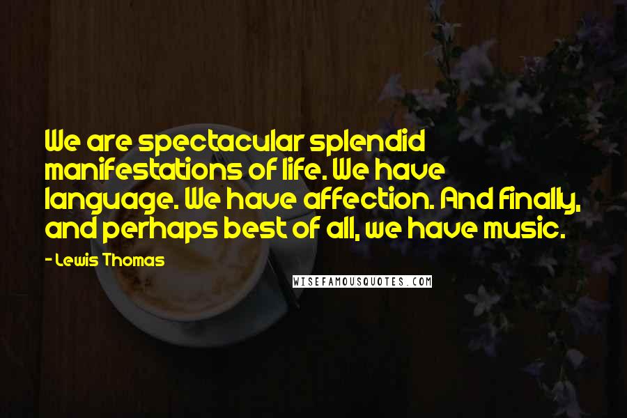 Lewis Thomas Quotes: We are spectacular splendid manifestations of life. We have language. We have affection. And finally, and perhaps best of all, we have music.