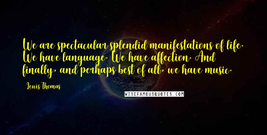 Lewis Thomas Quotes: We are spectacular splendid manifestations of life. We have language. We have affection. And finally, and perhaps best of all, we have music.