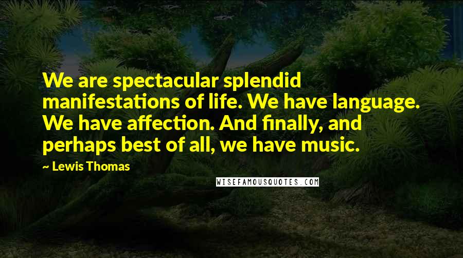 Lewis Thomas Quotes: We are spectacular splendid manifestations of life. We have language. We have affection. And finally, and perhaps best of all, we have music.