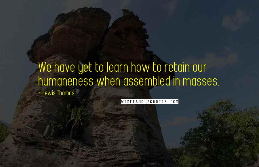 Lewis Thomas Quotes: We have yet to learn how to retain our humaneness when assembled in masses.