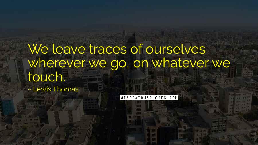 Lewis Thomas Quotes: We leave traces of ourselves wherever we go, on whatever we touch.