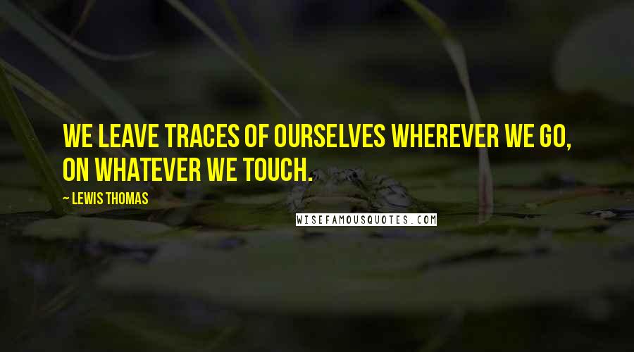 Lewis Thomas Quotes: We leave traces of ourselves wherever we go, on whatever we touch.