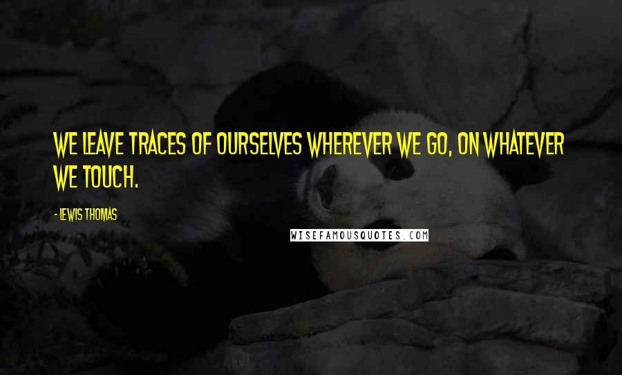 Lewis Thomas Quotes: We leave traces of ourselves wherever we go, on whatever we touch.