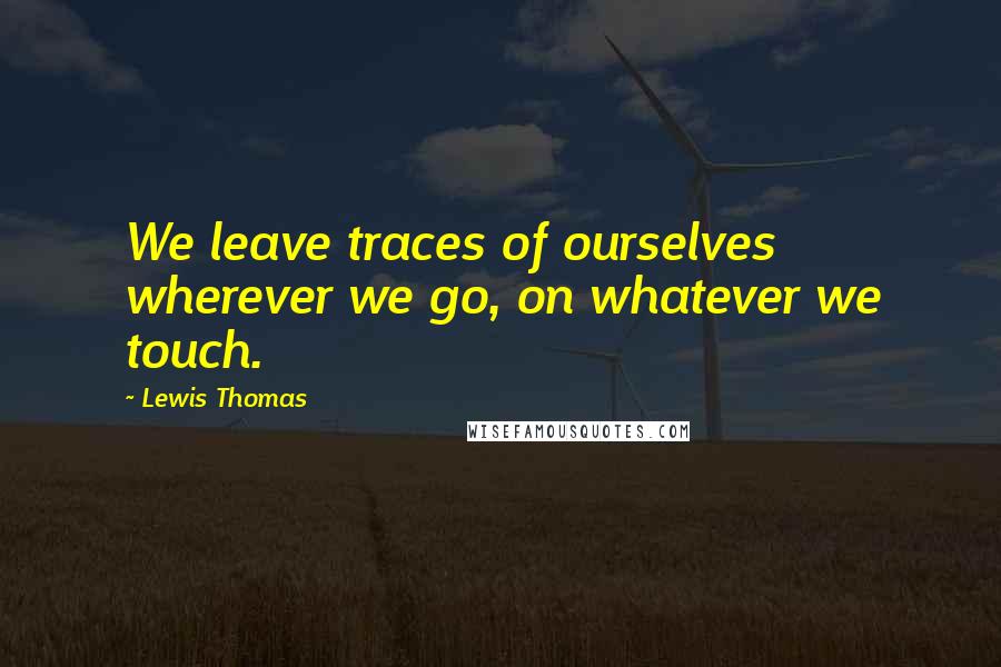 Lewis Thomas Quotes: We leave traces of ourselves wherever we go, on whatever we touch.