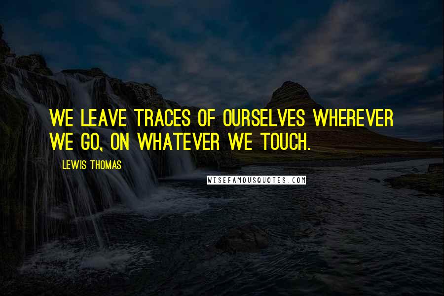 Lewis Thomas Quotes: We leave traces of ourselves wherever we go, on whatever we touch.