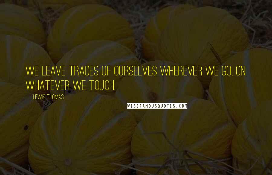 Lewis Thomas Quotes: We leave traces of ourselves wherever we go, on whatever we touch.