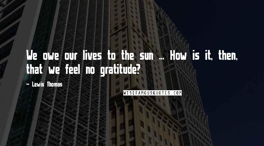 Lewis Thomas Quotes: We owe our lives to the sun ... How is it, then, that we feel no gratitude?