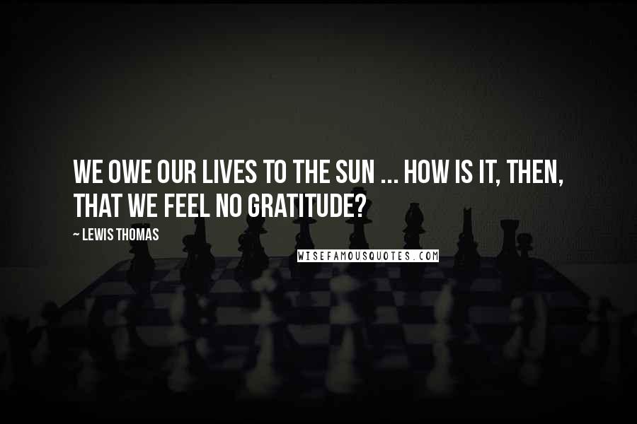 Lewis Thomas Quotes: We owe our lives to the sun ... How is it, then, that we feel no gratitude?