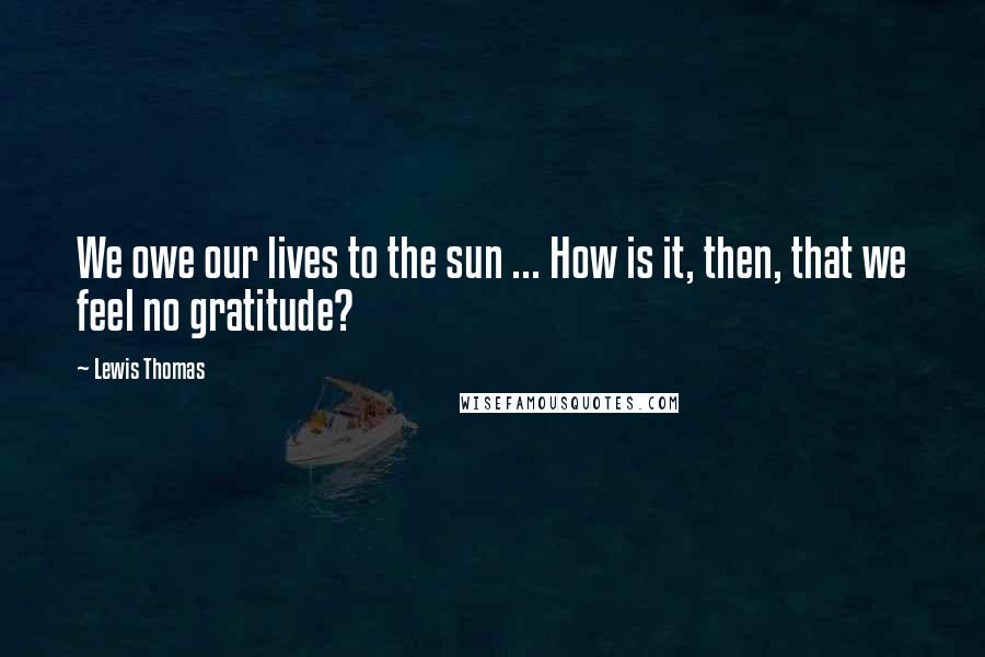 Lewis Thomas Quotes: We owe our lives to the sun ... How is it, then, that we feel no gratitude?