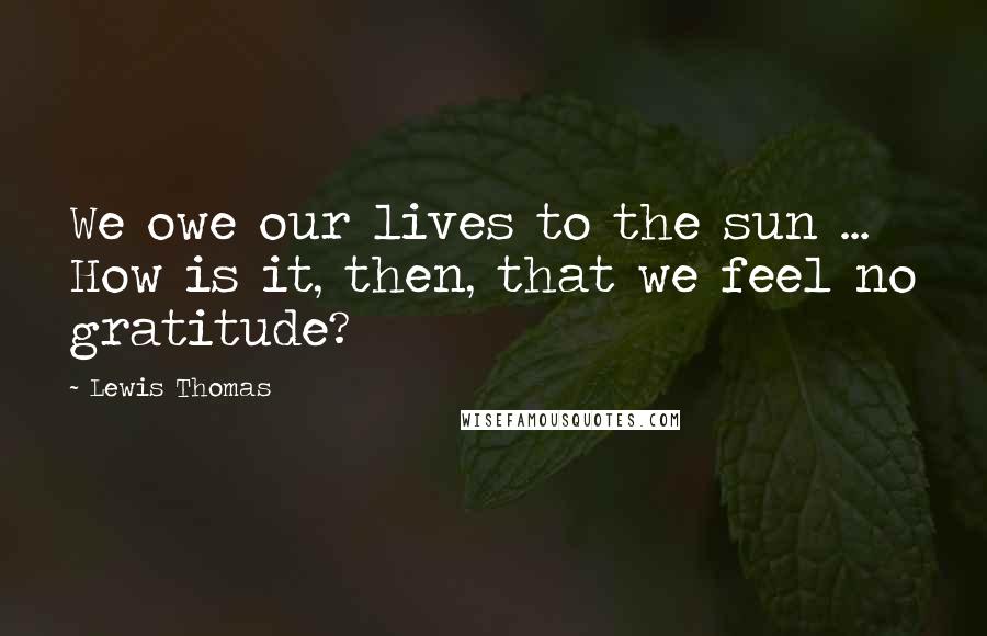 Lewis Thomas Quotes: We owe our lives to the sun ... How is it, then, that we feel no gratitude?