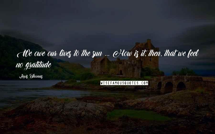 Lewis Thomas Quotes: We owe our lives to the sun ... How is it, then, that we feel no gratitude?