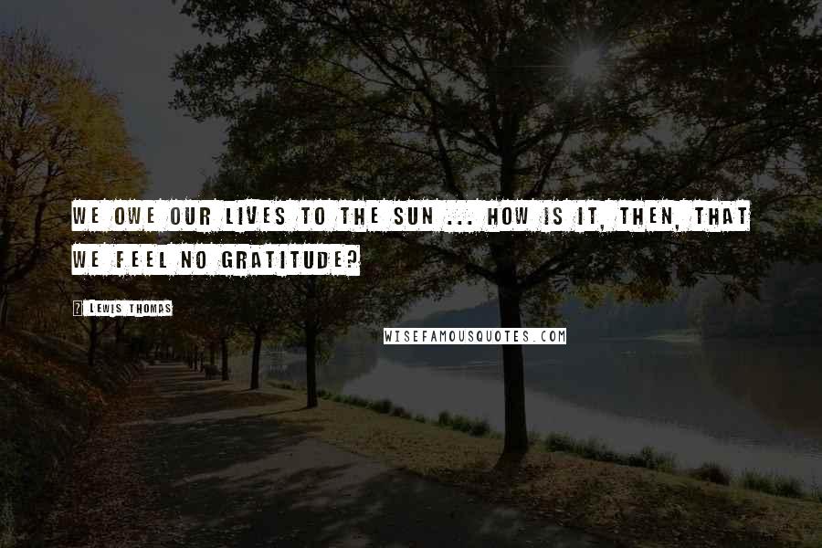 Lewis Thomas Quotes: We owe our lives to the sun ... How is it, then, that we feel no gratitude?