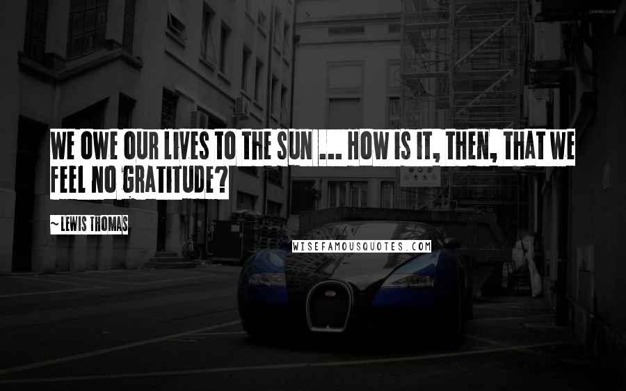 Lewis Thomas Quotes: We owe our lives to the sun ... How is it, then, that we feel no gratitude?