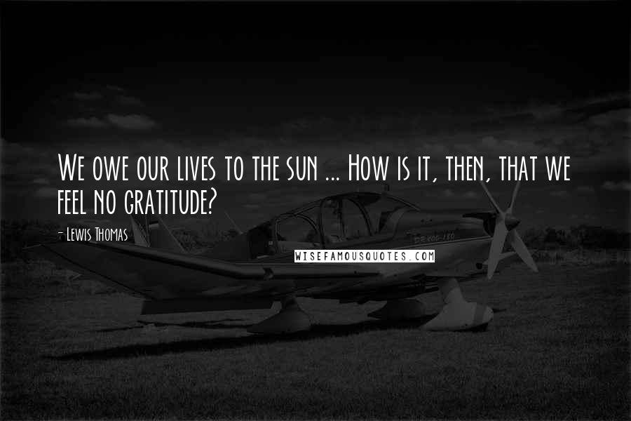 Lewis Thomas Quotes: We owe our lives to the sun ... How is it, then, that we feel no gratitude?