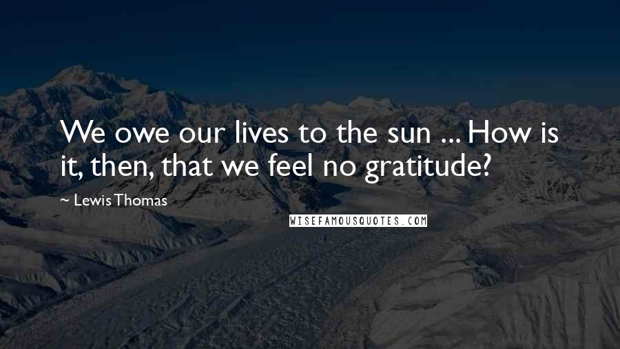 Lewis Thomas Quotes: We owe our lives to the sun ... How is it, then, that we feel no gratitude?