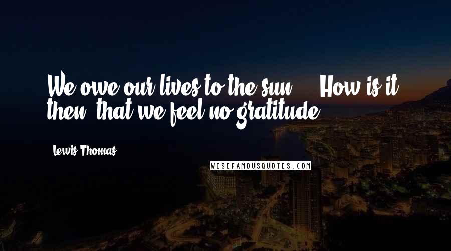 Lewis Thomas Quotes: We owe our lives to the sun ... How is it, then, that we feel no gratitude?